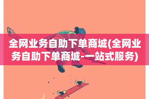 全网业务自助下单商城(全网业务自助下单商城-一站式服务)