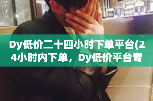 Dy低价二十四小时下单平台(24小时内下单，Dy低价平台专享)-第1张图片-ZBLOG