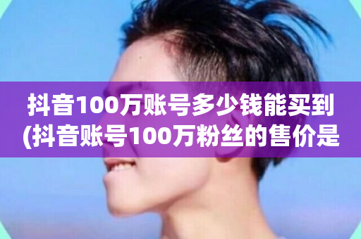 抖音100万账号多少钱能买到(抖音账号100万粉丝的售价是多少？)