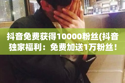 抖音免费获得10000粉丝(抖音独家福利：免费加送1万粉丝！)