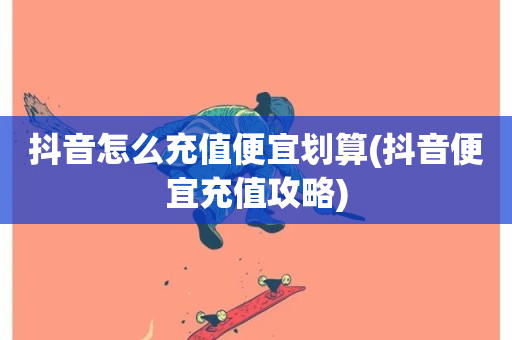 抖音怎么充值便宜划算(抖音便宜充值攻略)