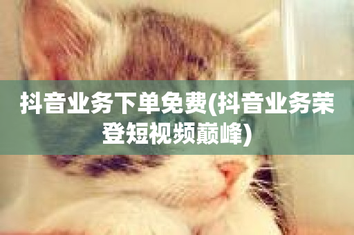 抖音业务下单免费(抖音业务荣登短视频巅峰)-第1张图片-ZBLOG