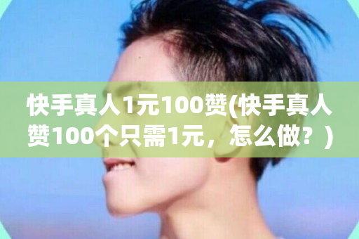 快手真人1元100赞(快手真人赞100个只需1元，怎么做？)