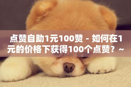 点赞自助1元100赞 - 如何在1元的价格下获得100个点赞？~-第1张图片-ZBLOG