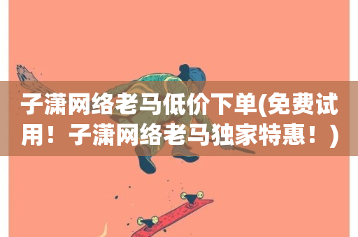 子潇网络老马低价下单(免费试用！子潇网络老马独家特惠！)