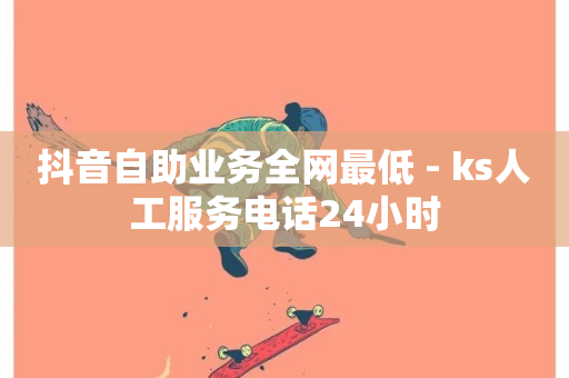 抖音自助业务全网最低 - ks人工服务电话24小时