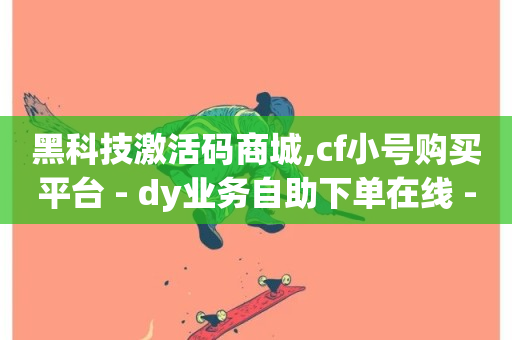 黑科技激活码商城,cf小号购买平台 - dy业务自助下单在线 - 抖音自定义真人评论