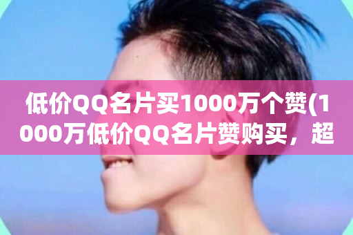 低价QQ名片买1000万个赞(1000万低价QQ名片赞购买，超划算！)-第1张图片-ZBLOG