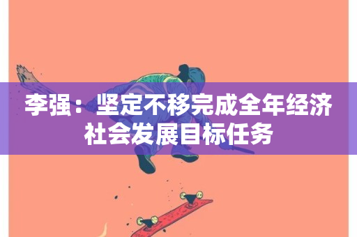 李强：坚定不移完成全年经济社会发展目标任务-第1张图片-ZBLOG