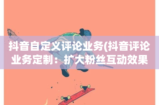 抖音自定义评论业务(抖音评论业务定制：扩大粉丝互动效果)-第1张图片-ZBLOG