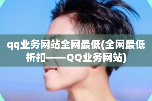 qq业务网站全网最低(全网最低折扣——QQ业务网站)