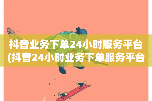 抖音业务下单24小时服务平台(抖音24小时业务下单服务平台)