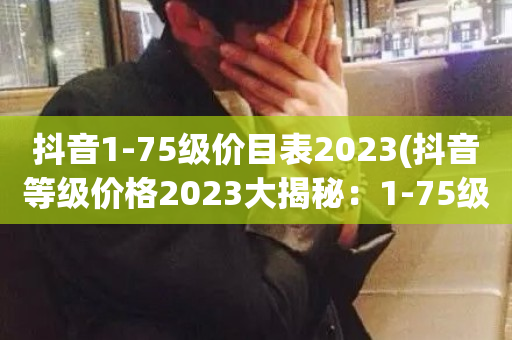 抖音1-75级价目表2023(抖音等级价格2023大揭秘：1-75级等级标准一览)-第1张图片-ZBLOG