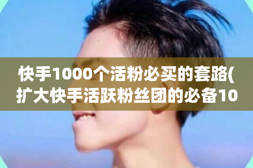 快手1000个活粉必买的套路(扩大快手活跃粉丝团的必备1000个购买技巧)