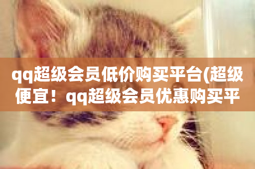 qq超级会员低价购买平台(超级便宜！qq超级会员优惠购买平台)