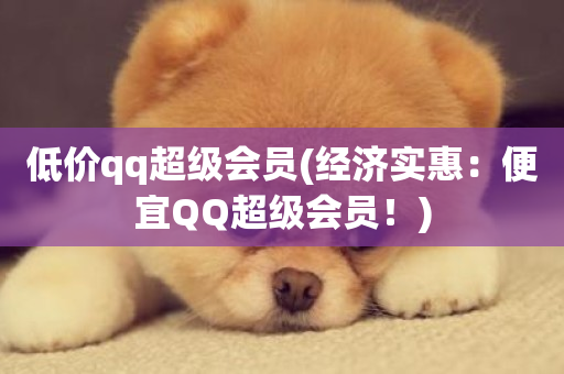 低价qq超级会员(经济实惠：便宜QQ超级会员！)