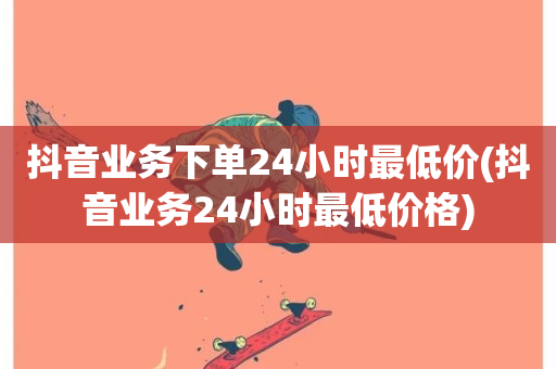 抖音业务下单24小时最低价(抖音业务24小时最低价格)