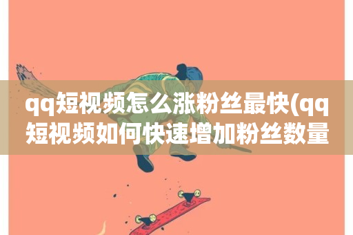 qq短视频怎么涨粉丝最快(qq短视频如何快速增加粉丝数量)