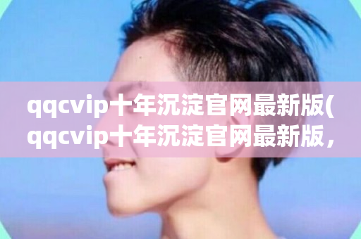 qqcvip十年沉淀官网最新版(qqcvip十年沉淀官网最新版，即刻体验)