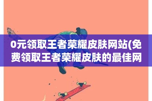 0元领取王者荣耀皮肤网站(免费领取王者荣耀皮肤的最佳网站)