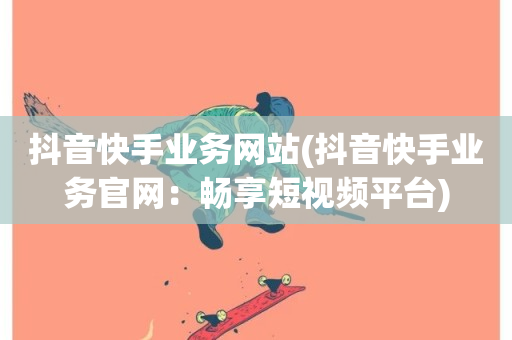 抖音快手业务网站(抖音快手业务官网：畅享短视频平台)