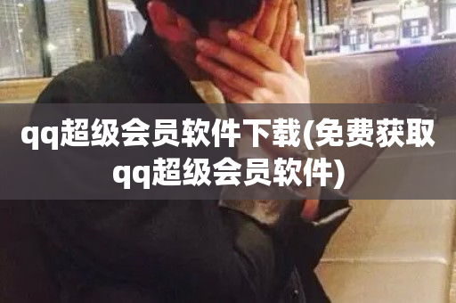 qq超级会员软件下载(免费获取qq超级会员软件)