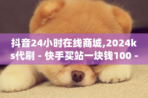 抖音24小时在线商城,2024ks代刷 - 快手买站一块钱100 - dy业务下单24小时