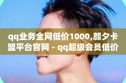 qq业务全网低价1000,颜夕卡盟平台官网 - qq超级会员低价购买平台 - 快手打call自助