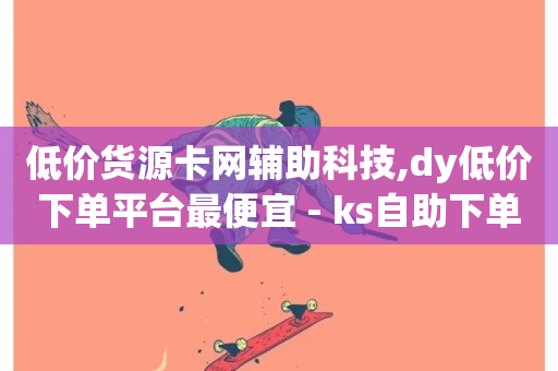 低价货源卡网辅助科技,dy低价下单平台最便宜 - ks自助下单商城 - 抖音快手免费业务