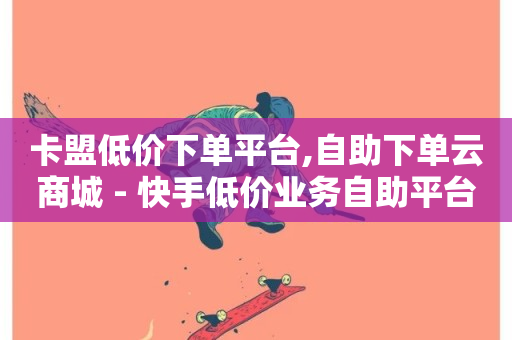 卡盟低价下单平台,自助下单云商城 - 快手低价业务自助平台软件 - 雷神24小时自动下单平台