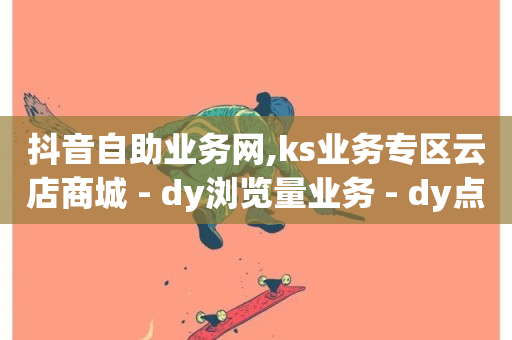 抖音自助业务网,ks业务专区云店商城 - dy浏览量业务 - dy点赞24小时