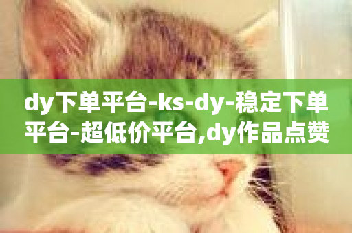 dy下单平台-ks-dy-稳定下单平台-超低价平台,dy作品点赞充值 - 快手增加点赞数量的网站 - 网红商城快手业务