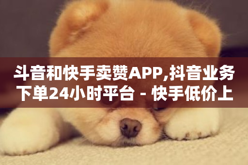 斗音和快手卖赞APP,抖音业务下单24小时平台 - 快手低价上热门 - 快手业务在线