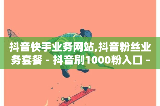 抖音快手业务网站,抖音粉丝业务套餐 - 抖音刷1000粉入口 - 抖音业务下单24小时老马