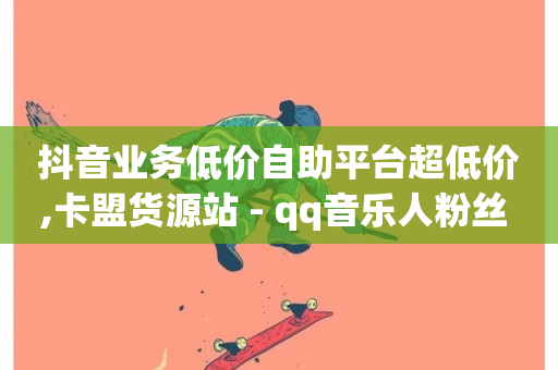 抖音业务低价自助平台超低价,卡盟货源站 - qq音乐人粉丝 下单 全网最低 - ks自助平台业务一元