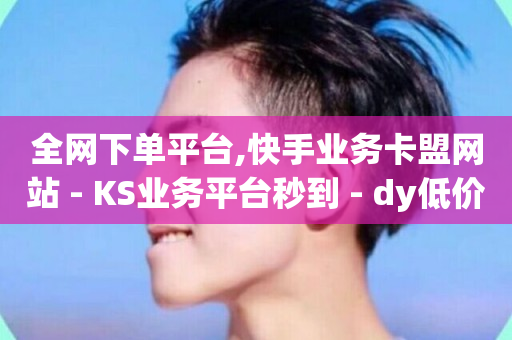 全网下单平台,快手业务卡盟网站 - KS业务平台秒到 - dy低价业务平台