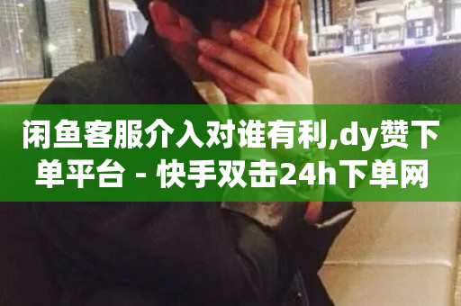 闲鱼客服介入对谁有利,dy赞下单平台 - 快手双击24h下单网站 - 抖音刷1000粉入口