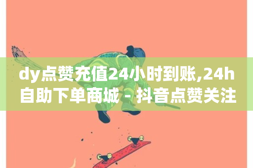 dy点赞充值24小时到账,24h自助下单商城 - 抖音点赞关注日薪300 - 抖音点赞下单平台收藏