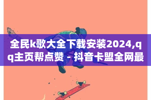 全民k歌大全下载安装2024,qq主页帮点赞 - 抖音卡盟全网最低价稳定卡盟 - qq业务代理平台