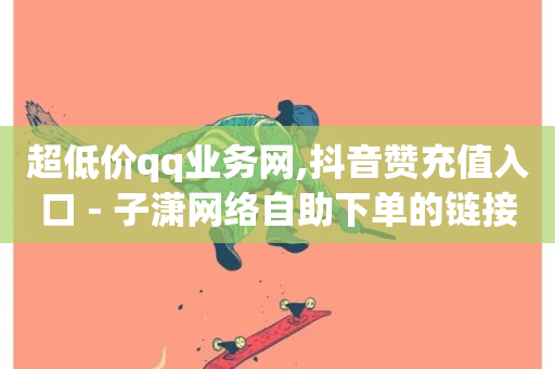 超低价qq业务网,抖音赞充值入口 - 子潇网络自助下单的链接 - dy24小时自助服务平台