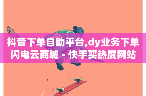 抖音下单自助平台,dy业务下单闪电云商城 - 快手买热度网站 - 0.01元,小白龙马山有限责任公司 - KS低价真人双击