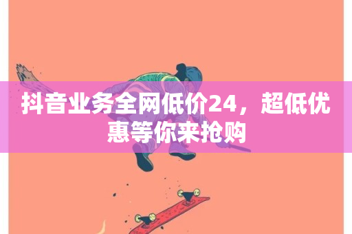 抖音业务全网低价24，超低优惠等你来抢购