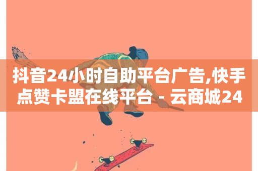 抖音24小时自助平台广告,快手点赞卡盟在线平台 - 云商城24小时自助下单下载 - 抖音二十四小时点赞自助平台