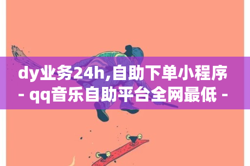 dy业务24h,自助下单小程序 - qq音乐自助平台全网最低 - wb自助平台业务下单真人