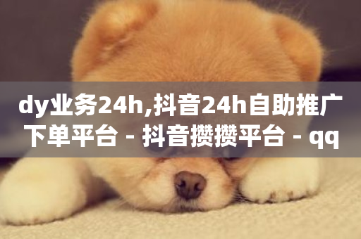 dy业务24h,抖音24h自助推广下单平台 - 抖音攒攒平台 - qq资料卡如何快速获赞