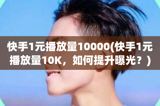 快手1元播放量10000(快手1元播放量10K，如何提升曝光？)