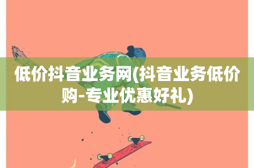 低价抖音业务网(抖音业务低价购-专业优惠好礼)