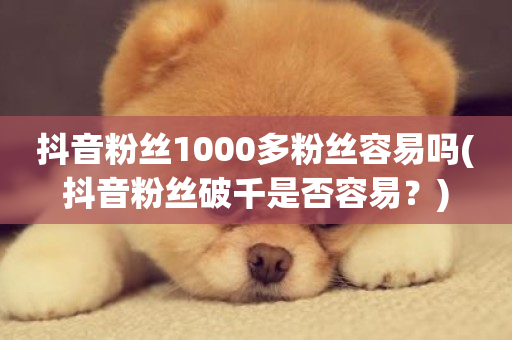 抖音粉丝1000多粉丝容易吗(抖音粉丝破千是否容易？)