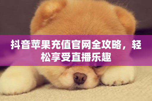 抖音苹果充值官网全攻略，轻松享受直播乐趣-第1张图片-ZBLOG