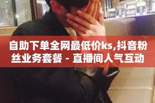 自助下单全网最低价ks,抖音粉丝业务套餐 - 直播间人气互动真人下单 - ks点赞链接